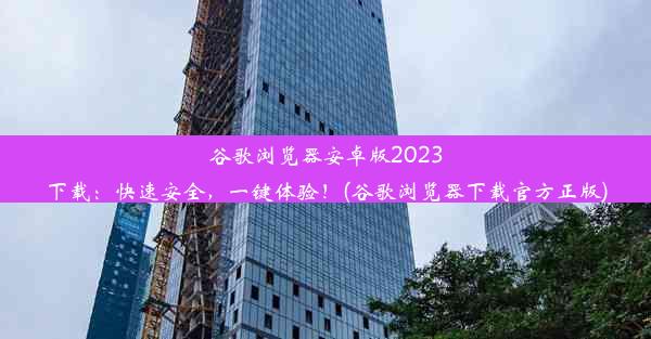 谷歌浏览器安卓版2023下载：快速安全，一键体验！(谷歌浏览器下载官方正版)