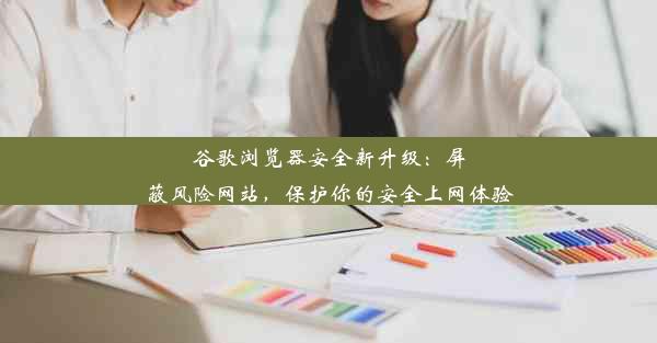 谷歌浏览器安全新升级：屏蔽风险网站，保护你的安全上网体验