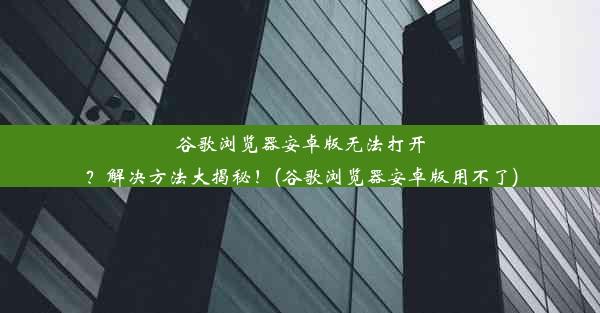 谷歌浏览器安卓版无法打开？解决方法大揭秘！(谷歌浏览器安卓版用不了)