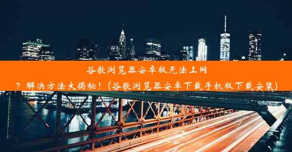 谷歌浏览器安卓版无法上网？解决方法大揭秘！(谷歌浏览器安卓下载手机版下载安装)