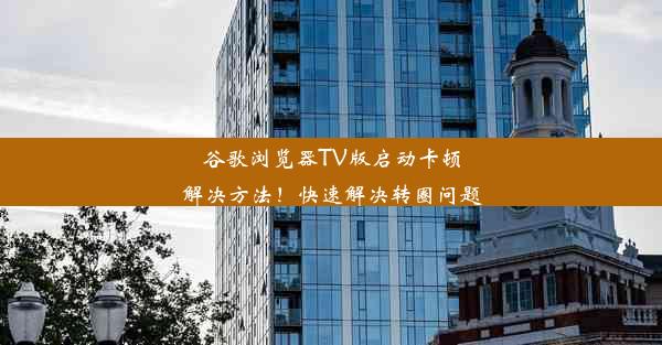 谷歌浏览器TV版启动卡顿解决方法！快速解决转圈问题