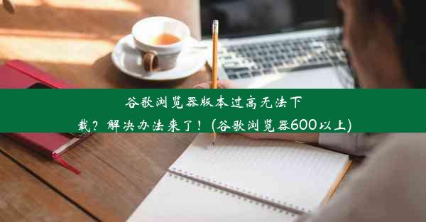 谷歌浏览器版本过高无法下载？解决办法来了！(谷歌浏览器600以上)