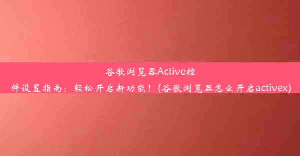 谷歌浏览器Active控件设置指南：轻松开启新功能！(谷歌浏览器怎么开启activex)