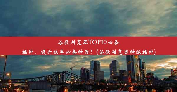 谷歌浏览器TOP10必备插件，提升效率必备神器！(谷歌浏览器神级插件)