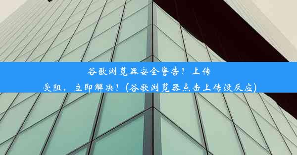 谷歌浏览器安全警告！上传受阻，立即解决！(谷歌浏览器点击上传没反应)