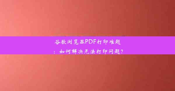 谷歌浏览器PDF打印难题：如何解决无法打印问题？