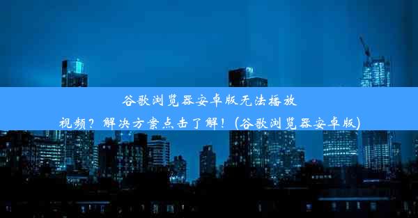 谷歌浏览器安卓版无法播放视频？解决方案点击了解！(谷歌浏览器安卓版)