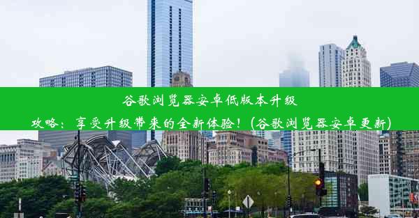 谷歌浏览器安卓低版本升级攻略：享受升级带来的全新体验！(谷歌浏览器安卓更新)