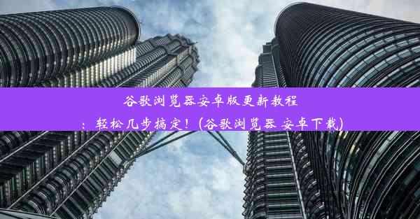 谷歌浏览器安卓版更新教程：轻松几步搞定！(谷歌浏览器 安卓下载)