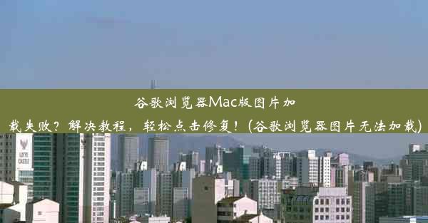 谷歌浏览器Mac版图片加载失败？解决教程，轻松点击修复！(谷歌浏览器图片无法加载)