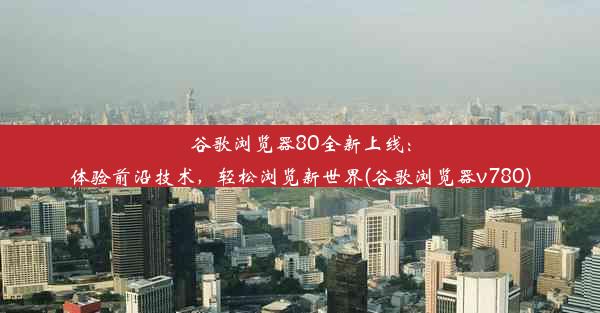 谷歌浏览器80全新上线：体验前沿技术，轻松浏览新世界(谷歌浏览器v780)