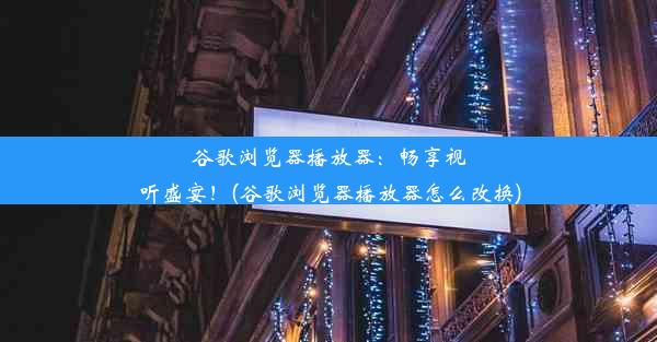 谷歌浏览器播放器：畅享视听盛宴！(谷歌浏览器播放器怎么改换)