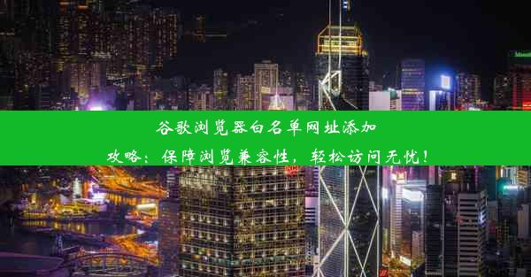 谷歌浏览器白名单网址添加攻略：保障浏览兼容性，轻松访问无忧！