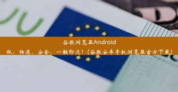 谷歌浏览器Android版：快速、安全，一触即达！(谷歌安卓手机浏览器官方下载)