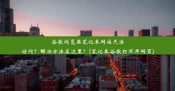 谷歌浏览器笔记本网站无法访问？解决方法在这里！(笔记本谷歌打不开网页)