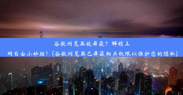 谷歌浏览器被屏蔽？解锁上网自由小妙招！(谷歌浏览器已屏蔽相关权限以保护您的隐私)