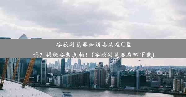 谷歌浏览器必须安装在C盘吗？揭秘安装真相！(谷歌浏览器在哪下载)