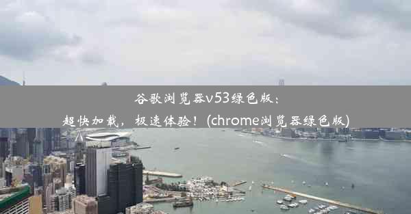 谷歌浏览器v53绿色版：超快加载，极速体验！(chrome浏览器绿色版)