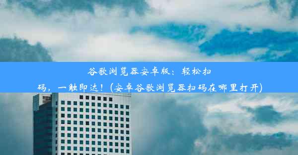 谷歌浏览器安卓版：轻松扫码，一触即达！(安卓谷歌浏览器扫码在哪里打开)