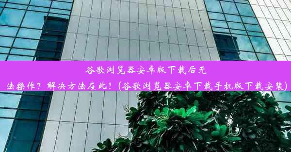 谷歌浏览器安卓版下载后无法操作？解决方法在此！(谷歌浏览器安卓下载手机版下载安装)