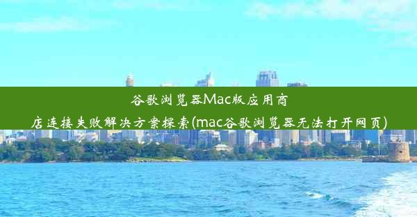 谷歌浏览器Mac版应用商店连接失败解决方案探索(mac谷歌浏览器无法打开网页)