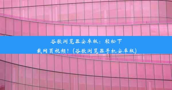 谷歌浏览器安卓版：轻松下载网页视频！(谷歌浏览器手机安卓版)