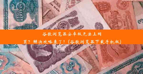 谷歌浏览器安卓版无法上网页？解决攻略来了！(谷歌浏览器下载手机版)