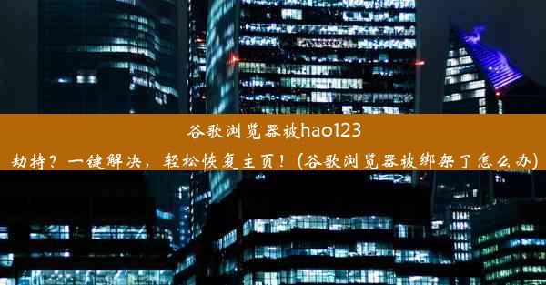 谷歌浏览器被hao123劫持？一键解决，轻松恢复主页！(谷歌浏览器被绑架了怎么办)