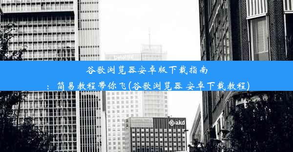 谷歌浏览器安卓版下载指南：简易教程带你飞(谷歌浏览器 安卓下载教程)