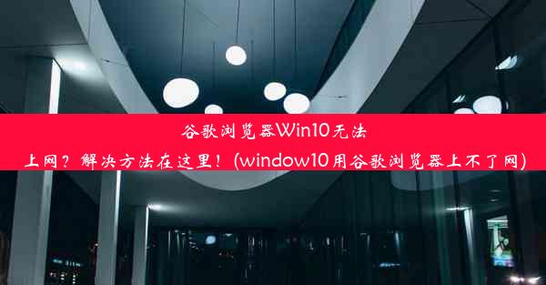 谷歌浏览器Win10无法上网？解决方法在这里！(window10用谷歌浏览器上不了网)