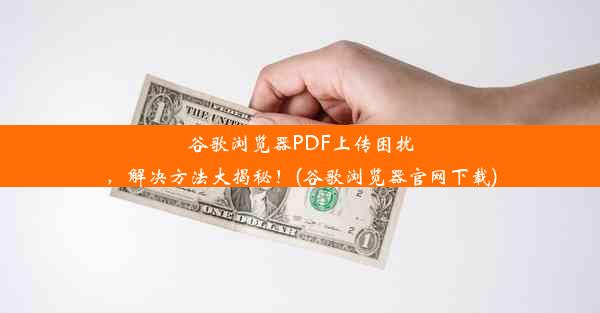 谷歌浏览器PDF上传困扰，解决方法大揭秘！(谷歌浏览器官网下载)