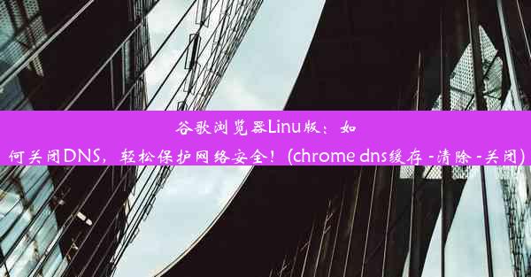 谷歌浏览器Linu版：如何关闭DNS，轻松保护网络安全！(chrome dns缓存 -清除 -关闭)