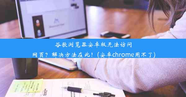 谷歌浏览器安卓版无法访问网页？解决方法在此！(安卓chrome用不了)