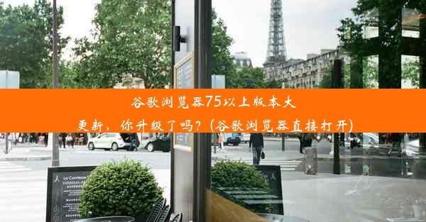 谷歌浏览器75以上版本大更新，你升级了吗？(谷歌浏览器直接打开)