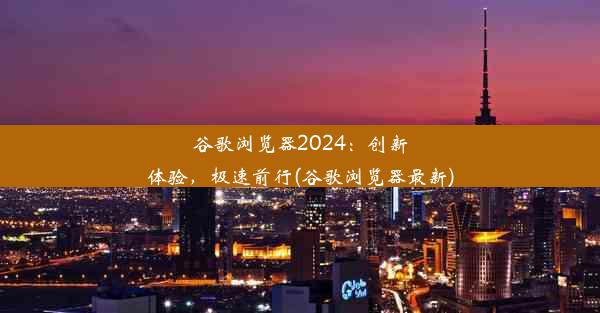 谷歌浏览器2024：创新体验，极速前行(谷歌浏览器最新)