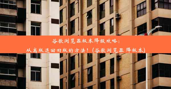 谷歌浏览器版本降级攻略：从高版退回旧版的方法！(谷歌浏览器 降版本)