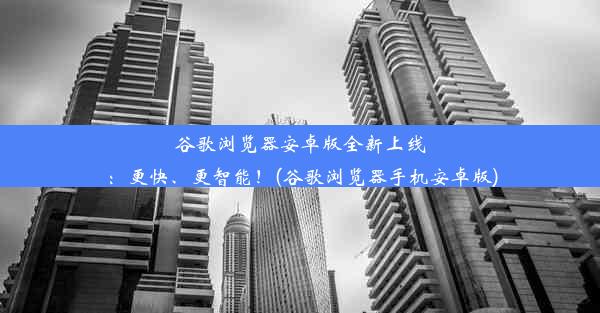 谷歌浏览器安卓版全新上线：更快、更智能！(谷歌浏览器手机安卓版)