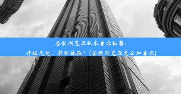 谷歌浏览器版本兼容秘籍：升级无忧，轻松体验！(谷歌浏览器怎么加兼容)