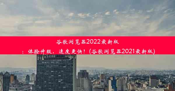 谷歌浏览器2022最新版：体验升级，速度更快！(谷歌浏览器2021最新版)