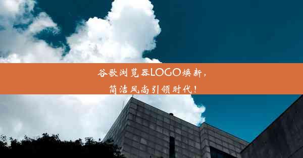 谷歌浏览器LOGO焕新，简洁风尚引领时代！