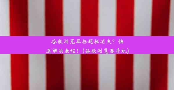 谷歌浏览器标题栏消失？快速解决教程！(谷歌浏览器手机)