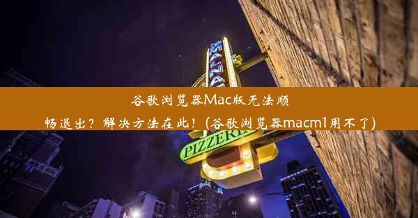 谷歌浏览器Mac版无法顺畅退出？解决方法在此！(谷歌浏览器macm1用不了)