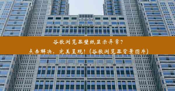 谷歌浏览器壁纸显示异常？点击解决，完美呈现！(谷歌浏览器背景图片)