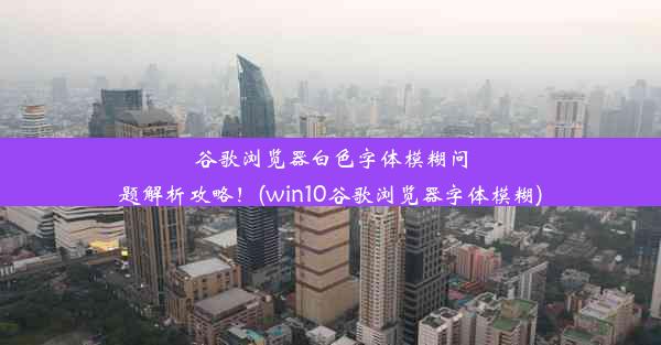 谷歌浏览器白色字体模糊问题解析攻略！(win10谷歌浏览器字体模糊)