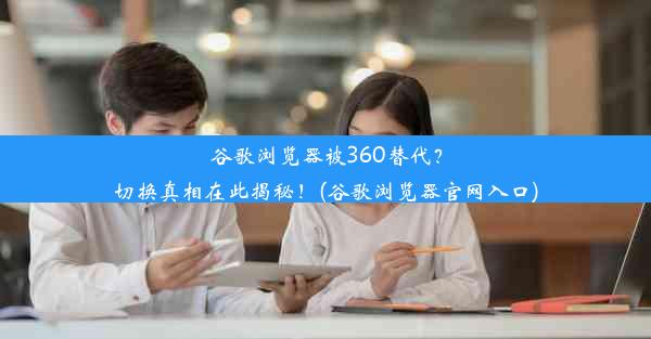 谷歌浏览器被360替代？切换真相在此揭秘！(谷歌浏览器官网入口)