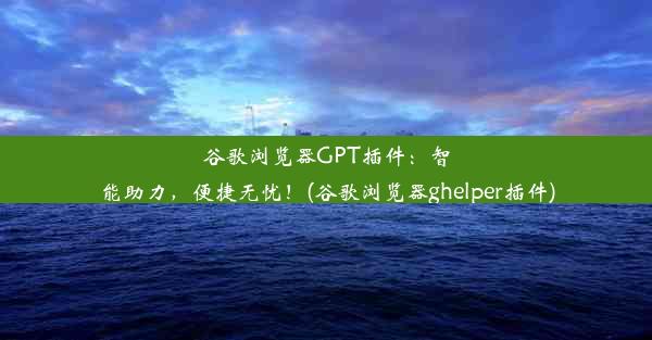 谷歌浏览器GPT插件：智能助力，便捷无忧！(谷歌浏览器ghelper插件)