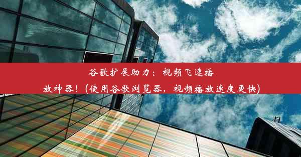 谷歌扩展助力：视频飞速播放神器！(使用谷歌浏览器，视频播放速度更快)