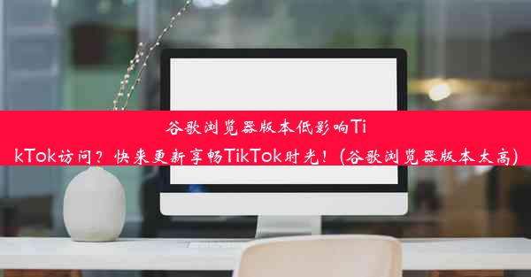 谷歌浏览器版本低影响TikTok访问？快来更新享畅TikTok时光！(谷歌浏览器版本太高)