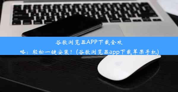 谷歌浏览器APP下载全攻略：轻松一键安装！(谷歌浏览器app下载苹果手机)