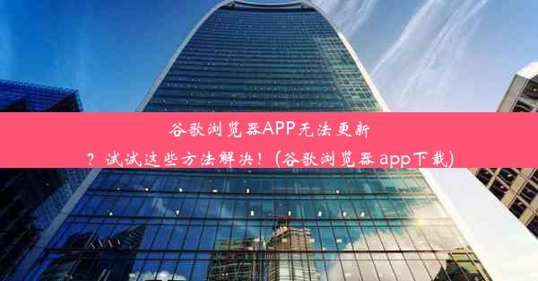 谷歌浏览器APP无法更新？试试这些方法解决！(谷歌浏览器 app下载)